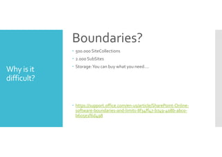Why is it 
difficult? 
Boundaries? 
 500.000 SiteCollections 
 2.000 SubSites 
 Storage: You can buy what you need…. 
 https://support.office.com/en-us/article/SharePoint-Online-software- 
boundaries-and-limits-8f34ff47-b749-408b-abc0- 
b605e1f6d498 
 