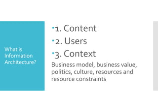 What is 
Information 
Architecture? 
1. Content 
2. Users 
3. Context 
Business model, business value, 
politics, culture, resources and 
resource constraints 
 