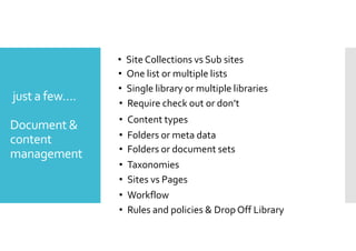 just a few…. 
Document  
content 
management 
• Site Collections vs Sub sites 
• One list or multiple lists 
• Single library or multiple libraries 
• Require check out or don’t 
• Content types 
• Folders or meta data 
• Folders or document sets 
• Taxonomies 
• Sites vs Pages 
• Workflow 
• Rules and policies  Drop Off Library 
 