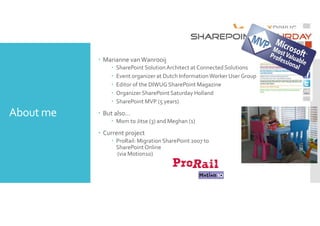 About me 
 Marianne van Wanrooij 
 SharePoint Solution Architect at Connected Solutions 
 Event organizer at Dutch Information Worker User Group (DIWUG) 
 Editor of the DIWUG SharePoint Magazine 
 Organizer SharePoint Saturday Holland 
 SharePoint MVP (5 years) 
 But also… 
 Mom to Jitse (3) and Meghan (1) 
 Current project 
 ProRail: Migration SharePoint 2007 to 
SharePoint Online 
(via Motion10) 
 