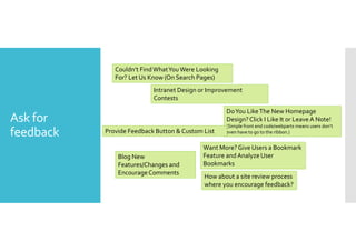 Ask for 
feedback 
Couldn’t Find What You Were Looking 
For? Let Us Know (On Search Pages) 
Intranet Design or Improvement 
Contests 
Do You Like The New Homepage 
Design? Click I Like It or Leave A Note! 
(Simple front end code/webparts means users don’t 
even have to go to the ribbon.) 
Provide Feedback Button  Custom List 
Want More? Give Users a Bookmark 
Feature and Analyze User 
Bookmarks 
Blog New 
Features/Changes and 
Encourage Comments 
How about a site review process 
where you encourage feedback? 
 