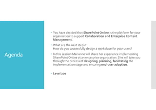 Agenda 
 You have decided that SharePoint Online is the platform for your 
organisation to support Collaboration and Enterprise Content 
Management. 
 What are the next steps? 
How do you successfully design a workplace for your users? 
 In this session Marianne will share her experience implementing 
SharePoint Online at an enterprise organisation. She will take you 
through the process of designing, planning, facilitating the 
implementation stage and ensuring end-user adoption. 
 Level 200 
 