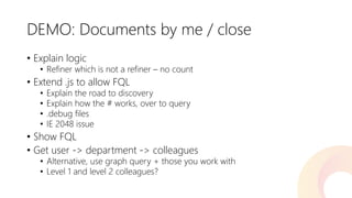 DEMO: Documents by me / close 
•Explain logic 
•Refiner which is not a refiner –no count 
•Extend .jsto allow FQL 
•Explain the road to discovery 
•Explain how the # works, over to query 
•.debug files 
•IE 2048 issue 
•Show FQL 
•Get user -> department -> colleagues 
•Alternative, use graph query + those you work with 
•Level 1 and level 2 colleagues?  