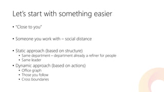 Let’s start with something easier 
•“Close to you” 
•Someone you work with –social distance 
•Static approach (based on structure) 
•Same department –department already a refiner for people 
•Same leader 
•Dynamic approach (based on actions) 
•Office graph 
•Those you follow 
•Cross boundaries  