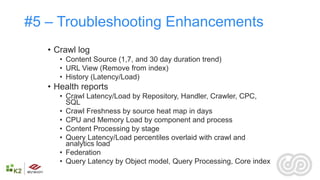 #5 – Troubleshooting Enhancements
   • Crawl log
      • Content Source (1,7, and 30 day duration trend)
      • URL View (Remove from index)
      • History (Latency/Load)
   • Health reports
      • Crawl Latency/Load by Repository, Handler, Crawler, CPC,
        SQL
      • Crawl Freshness by source heat map in days
      • CPU and Memory Load by component and process
      • Content Processing by stage
      • Query Latency/Load percentiles overlaid with crawl and
        analytics load
      • Federation
      • Query Latency by Object model, Query Processing, Core index
 