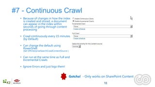 #7 - Continuous Crawl
  • Because of changes in how the index
    is created and stored, a document
    can appear in the index within
    seconds of going through content
    processing

  • Crawl continuously every 15 minutes
    (by Default)

  • Can change the default using
    PowerShell
    (Set-SPEnterpriseSearchCrawlContentSource )

  • Can run at the same time as Full and
    Incremental Crawls

  • Ignore Errors and just logs them!


                                                  Gotcha! - Only works on SharePoint Content

                                                                        16
 