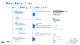 #9 – Query Rules
    and Query Suggestions
        Query Conditions
        (does it meet a condition?)
        •    Contains Words
        •    Source
        •    Type
        •    Source
        •    RegEX


        Query Actions
        (What action to perform)
        •    Promoted Results
               •    Best Bets
               •    Visual Best Bets
        •    Result Blocks
               •    Additional Query
        •    Query Modification
               •    XRANK
               •    Query Re-Write


    Query Publishing
    (When to perform this action)
    •       Start Date
    •       End Date

                                       22
 