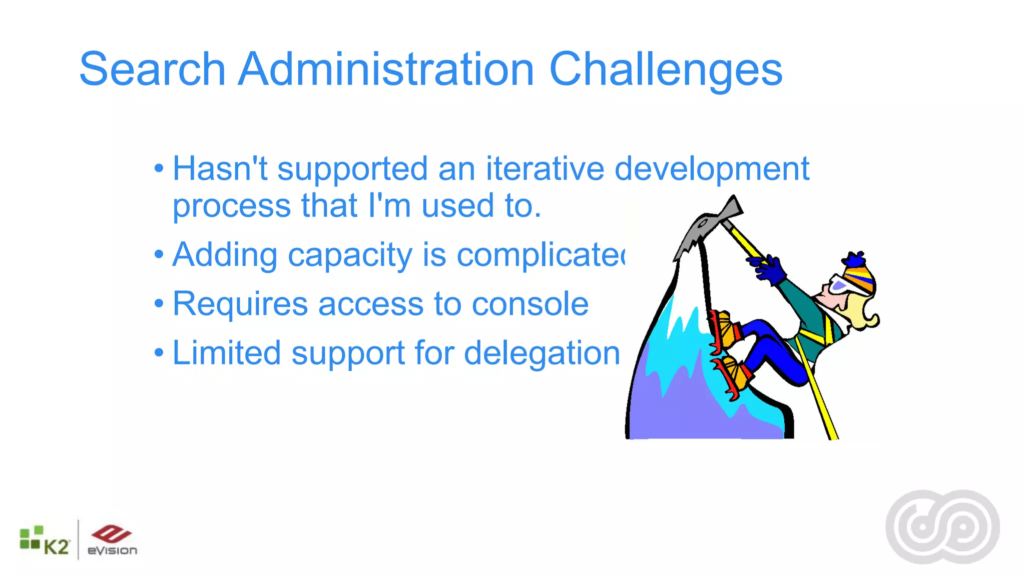 Search Administration Challenges

   • Hasn't supported an iterative development
     process that I'm used to.
   • Adding capacity is complicated
   • Requires access to console
   • Limited support for delegation
 