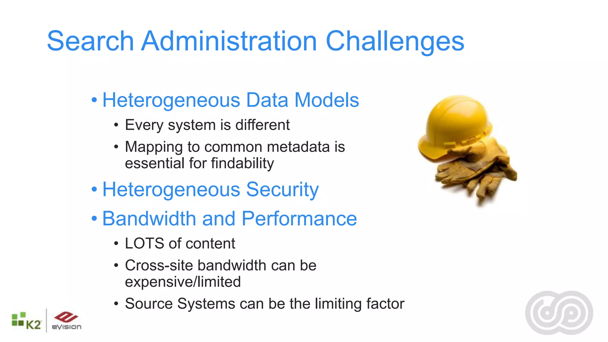 Search Administration Challenges

   • Heterogeneous Data Models
     • Every system is different
     • Mapping to common metadata is
       essential for findability
   • Heterogeneous Security
   • Bandwidth and Performance
     • LOTS of content
     • Cross-site bandwidth can be
       expensive/limited
     • Source Systems can be the limiting factor
 
