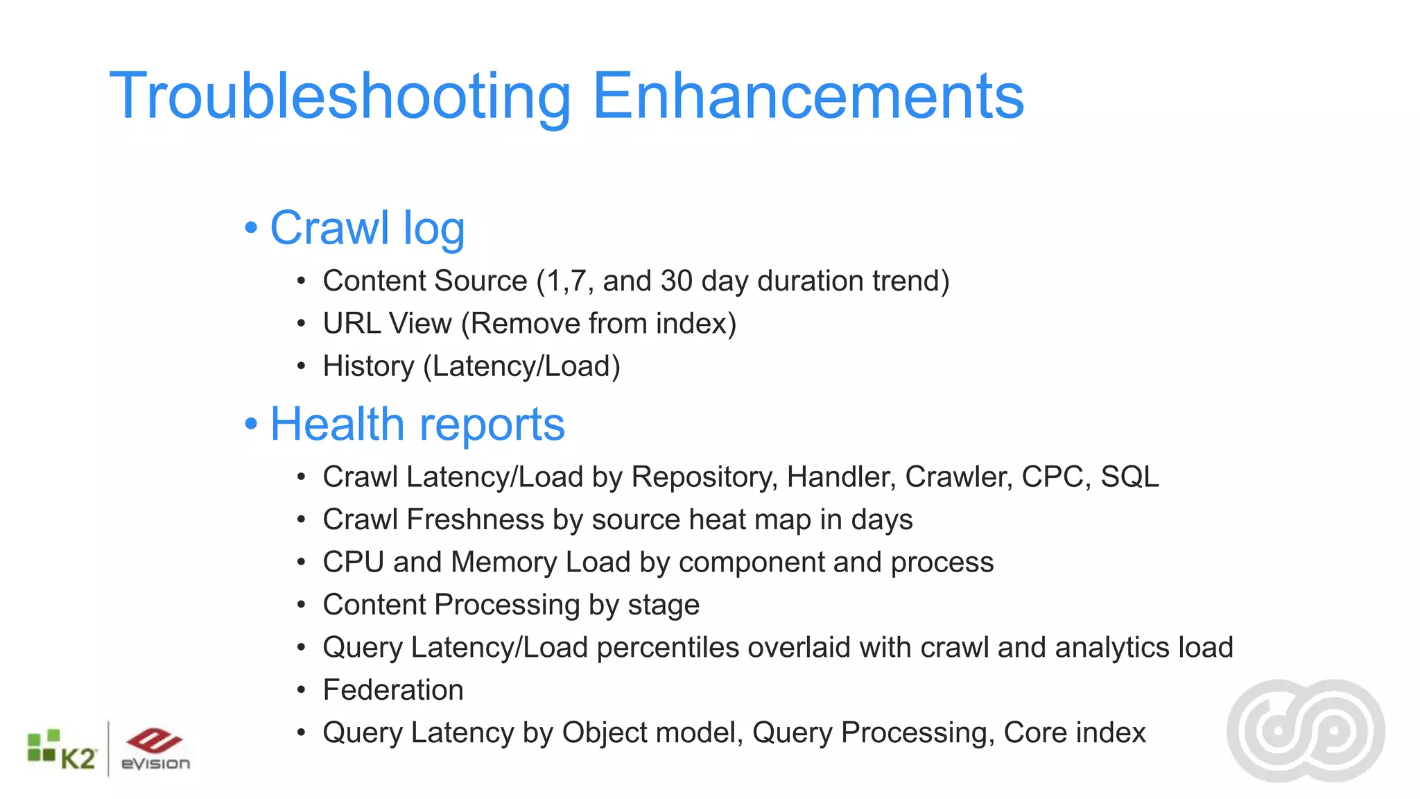 Troubleshooting Enhancements
    • Crawl log
      • Content Source (1,7, and 30 day duration trend)
      • URL View (Remove from index)
      • History (Latency/Load)

    • Health reports
      •   Crawl Latency/Load by Repository, Handler, Crawler, CPC, SQL
      •   Crawl Freshness by source heat map in days
      •   CPU and Memory Load by component and process
      •   Content Processing by stage
      •   Query Latency/Load percentiles overlaid with crawl and analytics load
      •   Federation
      •   Query Latency by Object model, Query Processing, Core index
 