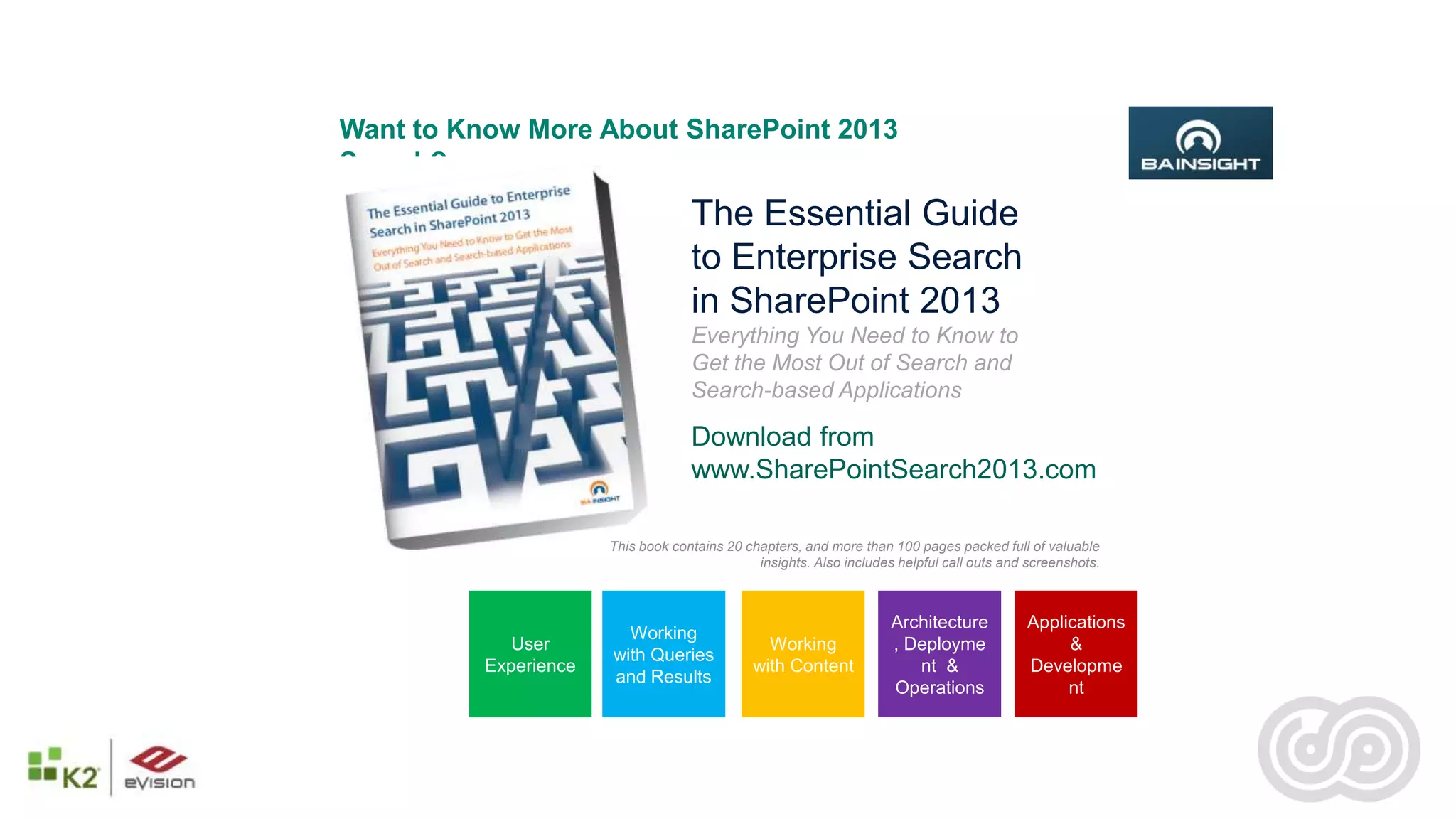 Want to Know More About SharePoint 2013
Search?
                                    The Essential Guide
                                    to Enterprise Search
                                    in SharePoint 2013
                                    Everything You Need to Know to
                                    Get the Most Out of Search and
                                    Search-based Applications

                                    Download from
                                    www.SharePointSearch2013.com

                       This book contains 20 chapters, and more than 100 pages packed full of valuable
                                               insights. Also includes helpful call outs and screenshots.



                                                                      Architecture          Applications
                         Working
             User                               Working               , Deployme                 &
                       with Queries
          Experience                          with Content               nt &               Developme
                       and Results
                                                                      Operations                 nt
 
