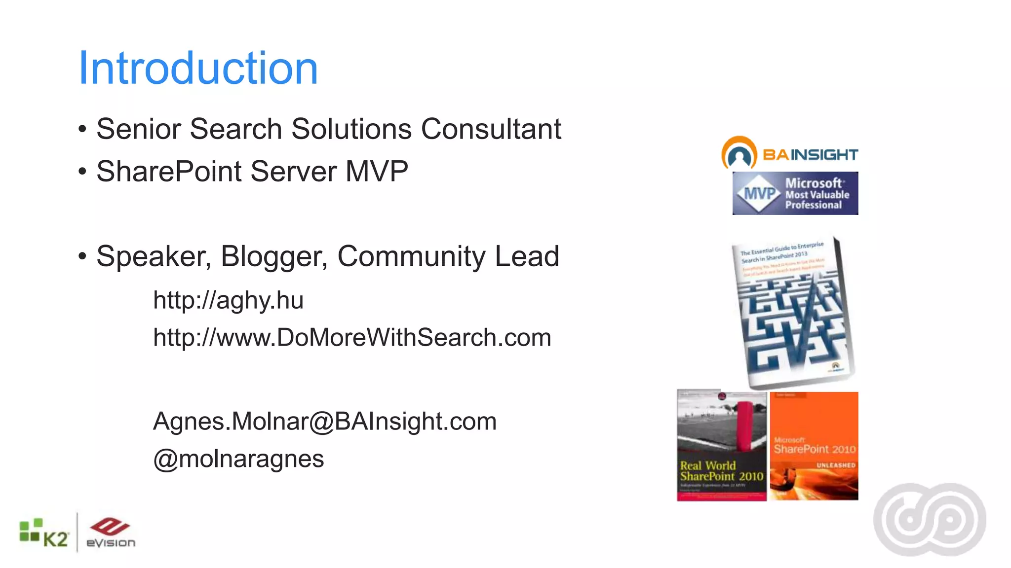 Introduction
• Senior Search Solutions Consultant
• SharePoint Server MVP

• Speaker, Blogger, Community Lead
     http://aghy.hu
     http://www.DoMoreWithSearch.com


     Agnes.Molnar@BAInsight.com
     @molnaragnes
 