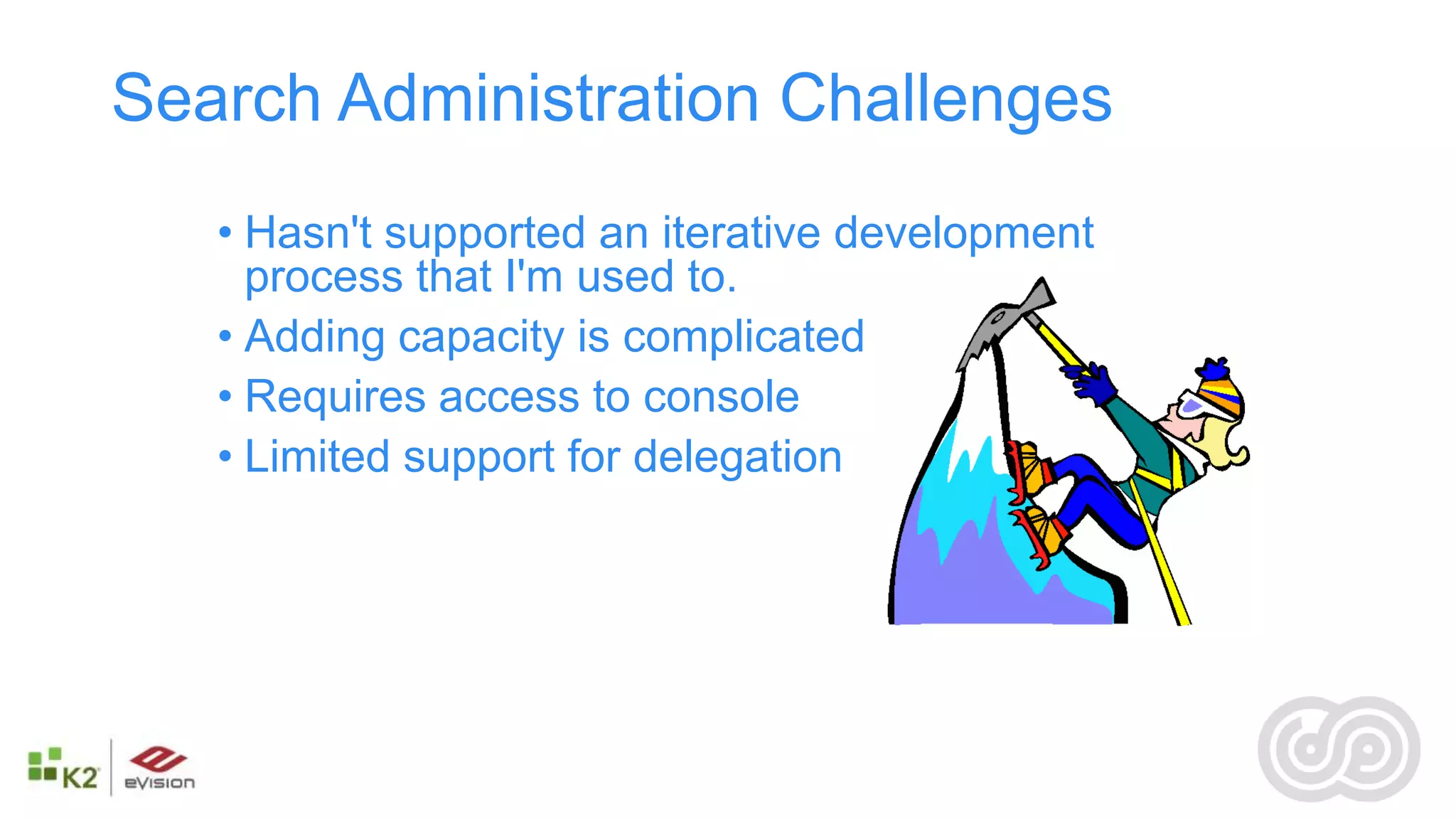 Search Administration Challenges
   • Hasn't supported an iterative development
     process that I'm used to.
   • Adding capacity is complicated
   • Requires access to console
   • Limited support for delegation
 