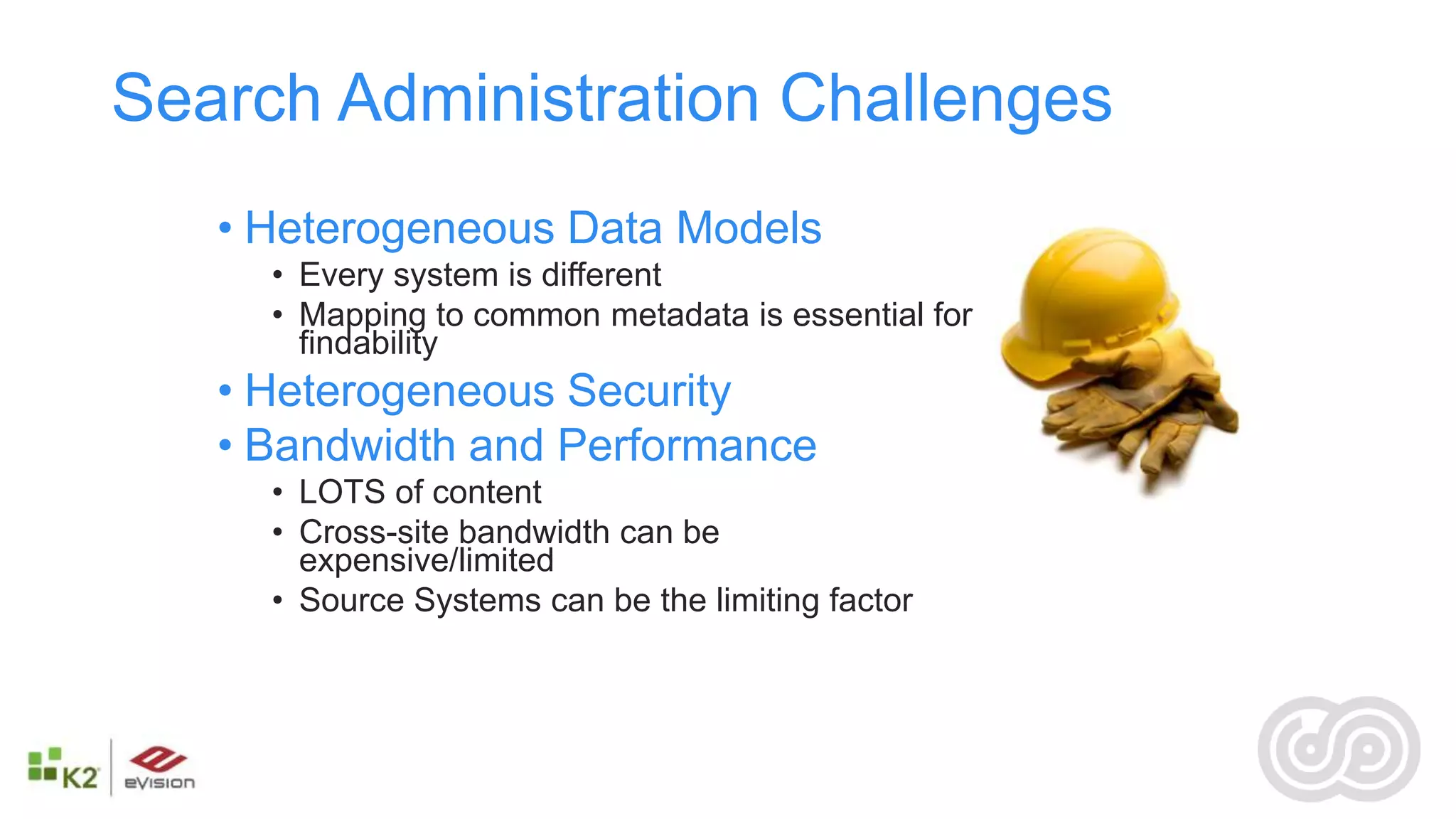 Search Administration Challenges
   • Heterogeneous Data Models
     • Every system is different
     • Mapping to common metadata is essential for
       findability
   • Heterogeneous Security
   • Bandwidth and Performance
     • LOTS of content
     • Cross-site bandwidth can be
       expensive/limited
     • Source Systems can be the limiting factor
 