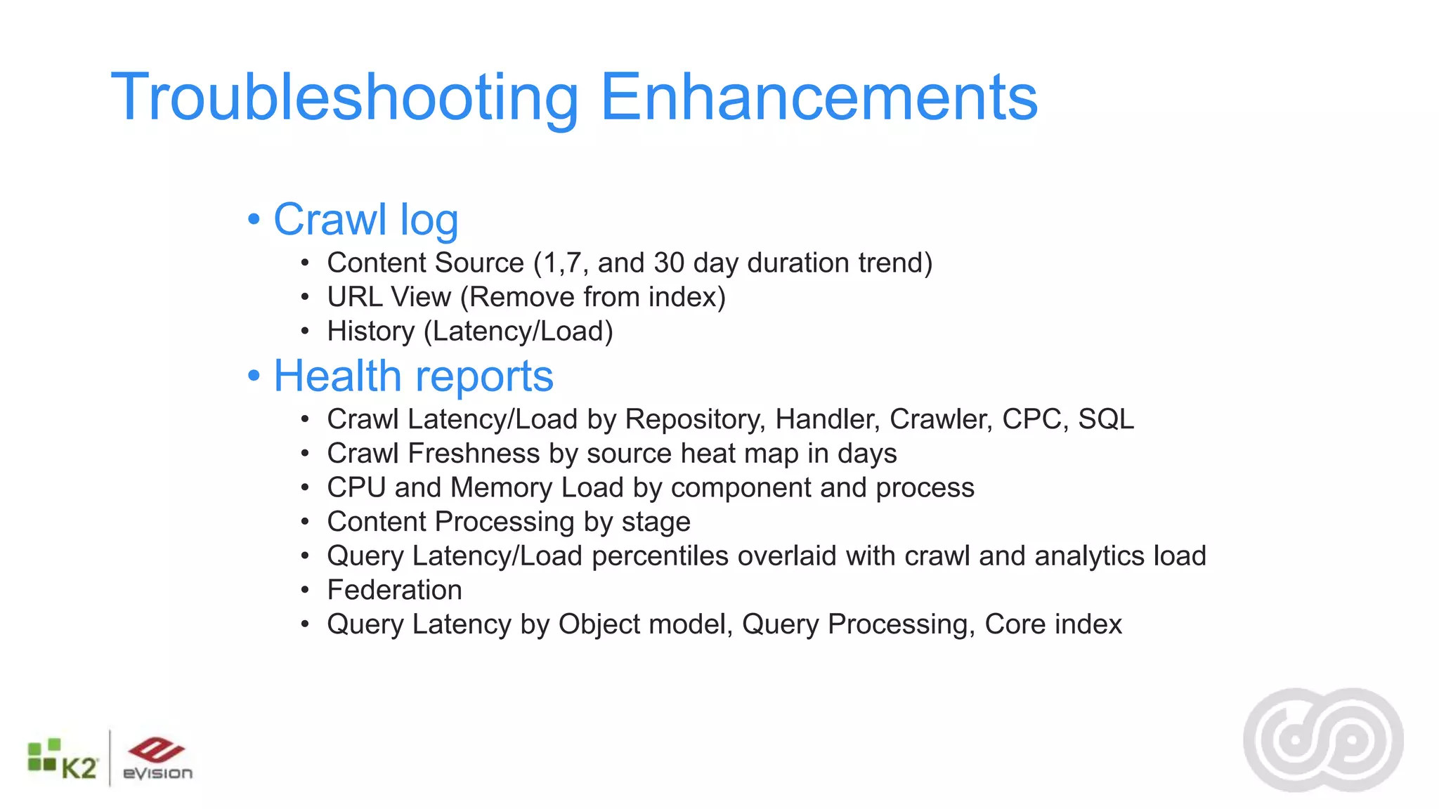 Troubleshooting Enhancements
    • Crawl log
      • Content Source (1,7, and 30 day duration trend)
      • URL View (Remove from index)
      • History (Latency/Load)
    • Health reports
      •   Crawl Latency/Load by Repository, Handler, Crawler, CPC, SQL
      •   Crawl Freshness by source heat map in days
      •   CPU and Memory Load by component and process
      •   Content Processing by stage
      •   Query Latency/Load percentiles overlaid with crawl and analytics load
      •   Federation
      •   Query Latency by Object model, Query Processing, Core index
 