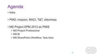 Agenda
• Intro
• PMO: mission, RACI, T&T, dilemmas
• MS Project EPM 2013 as PMIS
• MS Project Professional
• MS BI
• MS SharePoint (Workflow, Task lists)

3

 