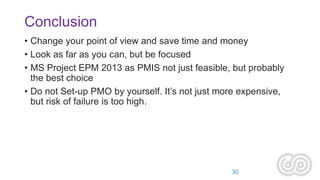 Conclusion
• Change your point of view and save time and money
• Look as far as you can, but be focused
• MS Project EPM 2013 as PMIS not just feasible, but probably
the best choice
• Do not Set-up PMO by yourself. It’s not just more expensive,
but risk of failure is too high.

30

 