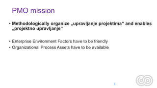 PMO mission
• Methodologically organize „upravljanje projektima“ and enables
„projektno upravljanje“
• Enterprise Environment Factors have to be friendly
• Organizational Process Assets have to be available

9

 