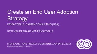 Create an End User Adoption
Strategy
ERICA TOELLE, CAIMAN CONSULTING (USA)

HTTP://SLIDESHARE.NET/ERICATOELLE

SHAREPOINT AND PROJECT CONFERENCE ADRIATICS 2013
ZAGREB, NOVEMBER 27-28 2013

 