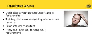  Don’t expect your users to understand all
functionality
 Training can’t cover everything –demonstrate
patterns
 Be an internal consultant
 “How can I help you to solve your
requirements?”
 