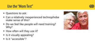  Questions to ask:
 Can a relatively inexperienced technophobe
make sense of this?
 Do we feel like people will need training?
Why?
 How often will they use it?
 Is it visually appealing?
 Is it “accessible”?
 