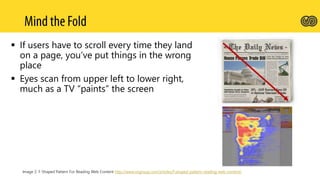  If users have to scroll every time they land
on a page, you’ve put things in the wrong
place
 Eyes scan from upper left to lower right,
much as a TV “paints” the screen
Image 2: F-Shaped Pattern For Reading Web Content http://www.nngroup.com/articles/f-shaped-pattern-reading-web-content/
 
