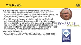 Co-Founder and President of Sympraxis Consulting LLC,
located in the Boston suburb of Newton, MA, USA.
Sympraxis focuses on enabling collaboration throughout the
enterprise using the SharePoint application platform.
Over 30 years of experience in technology professional
services and software development. Over a wide-ranging
career in consulting as well as line manager positions, Marc
has proven himself as a problem solver and leader who can
solve difficult technology problems for organizations across
a wide variety of industries and organization sizes.
Author of SPServices
Awarded Microsoft MVP for SharePoint Server 2011-2016
 