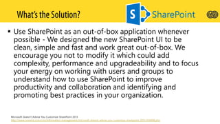  Use SharePoint as an out-of-box application whenever
possible - We designed the new SharePoint UI to be
clean, simple and fast and work great out-of-box. We
encourage you not to modify it which could add
complexity, performance and upgradeability and to focus
your energy on working with users and groups to
understand how to use SharePoint to improve
productivity and collaboration and identifying and
promoting best practices in your organization.
SharePoint
Microsoft Doesn't Advise You Customize SharePoint 2013
http://www.cmswire.com/cms/information-management/microsoft-doesnt-advise-you-customize-sharepoint-2013-016608.php
 