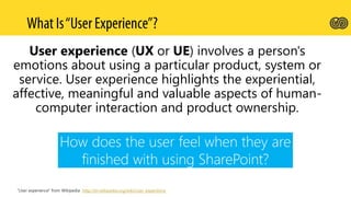 User experience (UX or UE) involves a person's
emotions about using a particular product, system or
service. User experience highlights the experiential,
affective, meaningful and valuable aspects of human-
computer interaction and product ownership.
How does the user feel when they are
finished with using SharePoint?
“User experience” from Wikipedia http://en.wikipedia.org/wiki/User_experience
 