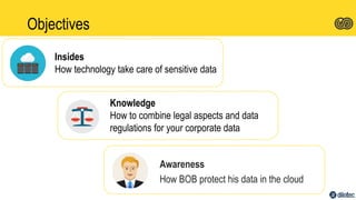 Objectives
Awareness
How BOB protect his data in the cloud
Insides
How technology take care of sensitive data
Knowledge
How to combine legal aspects and data
regulations for your corporate data
 