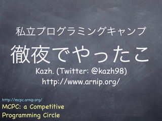 私立プログラミングキャンプ

    徹夜でやったこ
                  Kazh. (Twitter: @kazh98)
                    http://www.arnip.org/

http://mcpc.arnip.org/

MCPC: a Competitive
Programming Circle
 