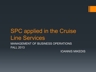 SPC applied in the Cruise
Line Services
MANAGEMENT OF BUSINESS OPERATIONS
FALL 2013
IOANNIS MIKEDIS
 