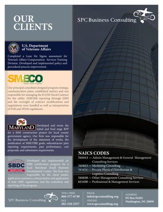 OUR
CLIENTS
NAICS CODES
541611 — Admin Management & General Management 	
	 Consulting Services
541613 — Marketing Consulting
541614 — Process Physical Distribution & 	
	 Logistics Consulting
541618 — Other Management Consulting Services
611430 — Professional & Management Services
Our principal consultant designed program strategy,
communication plans, established metrics and was
responsible for managing the $125M Naval Contract
for the utility. ISSR/SSR reporting through ESRS
and the oversight of contract modifications and
negotiations were handled as well as interpretation
of FAR and DFAR regulations.
Developed and wrote the
initial and final stage RFP
for a $4M construction project for local county
government agency. Our firm was responsible for
the development of the statement of works, the
justification of MBE/DBE goals, subcontractor plan
reporting requirements, past performance, cost
proposals, and submission requirements.
U.S. Department
of Veterans Affairs
TOLL-FREE
866-577-6749
FAX
202-318-5557
EMAIL
info@spcconsulting.org
ONLINE
www.spcconsulting.org
ADDRESS
PO Box 91692
Washington, DC 20090
Developed and implemented an
MBE certification program for a
local Maryland Small Business
Development Center. The firm was
responsible for the client intake,
application assistance, interpretation and application
of state MBE regulations, and the evaluation and
reporting of the program.
Completed a Lean Six Sigma assessment for
Veteran’s Affairs Compensation Services Training
Division. Developed and implemented policy and
procedural process improvement.
 