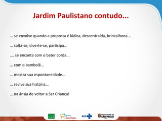 Jardim Paulistano contudo...
... se envolve quando a proposta é lúdica, descontraída, brincalhona...
... solta-se, diverte-se, participa...
.... se encanta com o bater corda...
... com o bambolê...
... mostra sua espontaneidade...
... revive sua história...
... na ânsia de voltar a Ser Criança!

 