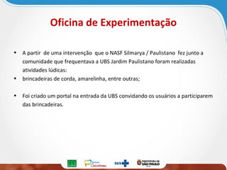 Oficina de Experimentação
• A partir de uma intervenção que o NASF Silmarya / Paulistano fez junto a
comunidade que frequentava a UBS Jardim Paulistano foram realizadas
atividades lúdicas:
• brincadeiras de corda, amarelinha, entre outras;
• Foi criado um portal na entrada da UBS convidando os usuários a participarem
das brincadeiras.

 