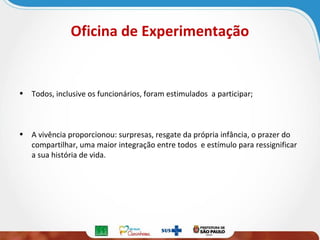 Oficina de Experimentação

• Todos, inclusive os funcionários, foram estimulados a participar;

• A vivência proporcionou: surpresas, resgate da própria infância, o prazer do
compartilhar, uma maior integração entre todos e estímulo para ressignificar
a sua história de vida.

 