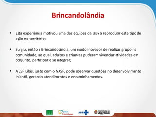 Brincandolândia
• Esta experiência motivou uma das equipes da UBS a reproduzir este tipo de
ação no território;
• Surgiu, então a Brincandolândia, um modo inovador de realizar grupo na
comunidade, no qual, adultos e crianças puderam vivenciar atividades em
conjunto, participar e se integrar;
• A ESF Lilás, junto com o NASF, pode observar questões no desenvolvimento
infantil, gerando atendimentos e encaminhamentos.

 