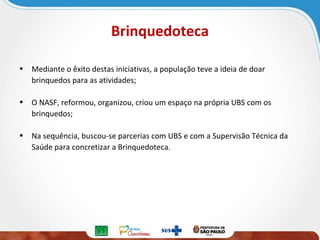 Brinquedoteca
• Mediante o êxito destas iniciativas, a população teve a ideia de doar
brinquedos para as atividades;
• O NASF, reformou, organizou, criou um espaço na própria UBS com os
brinquedos;
• Na sequência, buscou-se parcerias com UBS e com a Supervisão Técnica da
Saúde para concretizar a Brinquedoteca.

 