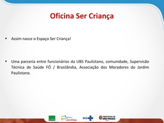 Oficina Ser Criança
• Assim nasce o Espaço Ser Criança!

• Uma parceria entre funcionários da UBS Paulistano, comunidade, Supervisão
Técnica de Saúde FÓ / Brasilândia, Associação dos Moradores do Jardim
Paulistano.

 