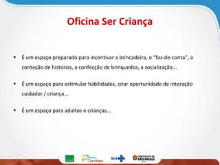 Oficina Ser Criança
• É um espaço preparado para incentivar a brincadeira, o “faz-de-conta”, a
contação de histórias, a confecção de brinquedos, a socialização...
• É um espaço para estimular habilidades, criar oportunidade de interação
cuidador / criança...
• É um espaço para adultos e crianças...

 