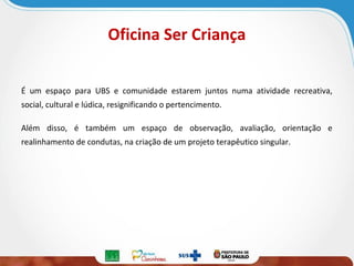 Oficina Ser Criança
É um espaço para UBS e comunidade estarem juntos numa atividade recreativa,
social, cultural e lúdica, resignificando o pertencimento.
Além disso, é também um espaço de observação, avaliação, orientação e
realinhamento de condutas, na criação de um projeto terapêutico singular.

 