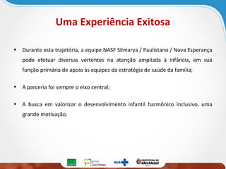 Uma Experiência Exitosa
• Durante esta trajetória, a equipe NASF Silmarya / Paulistano / Nova Esperança
pode efetuar diversas vertentes na atenção ampliada à infância, em sua
função primária de apoio às equipes da estratégia de saúde da família;
• A parceria foi sempre o eixo central;
• A busca em valorizar o desenvolvimento infantil harmônico inclusivo, uma
grande motivação.

 