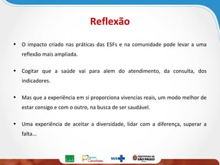 Reflexão
• O impacto criado nas práticas das ESFs e na comunidade pode levar a uma
reflexão mais ampliada.
• Cogitar que a saúde vai para alem do atendimento, da consulta, dos
indicadores.
• Mas que a experiência em si proporciona vivencias reais, um modo melhor de
estar consigo e com o outro, na busca de ser saudável.
• Uma experiência de aceitar a diversidade, lidar com a diferença, superar a
falta...

 