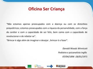 Oficina Ser Criança
“Não estamos apenas preocupados com a doença ou com os distúrbios
psiquiátricos; estamos preocupados com a riqueza da personalidade, com a força
do caráter e com a capacidade de ser feliz, bem como com a capacidade de
revolucionar e de rebelar-se”.
“Brincar é algo além de imaginar e desejar , brincar é o fazer”.
Donald Woods Winnicott
Pediatra e psicanalista inglês
07/04/1896 -28/01/1971

 
