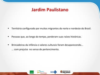 Jardim Paulistano

• Território configurado por muitos migrantes do norte e nordeste do Brasil.
• Pessoas que, ao longo do tempo, perderam suas raízes históricas.
• Brincadeiras da infância e valores culturais foram desaparecendo...
... com prejuízo no senso de pertencimento.

 