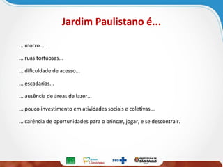 Jardim Paulistano é...
... morro....
... ruas tortuosas...
... dificuldade de acesso...
... escadarias...
... ausência de áreas de lazer...
... pouco investimento em atividades sociais e coletivas...
... carência de oportunidades para o brincar, jogar, e se descontrair.

 