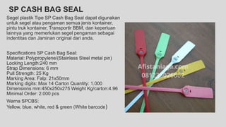 SP CASH BAG SEAL
Segel plastik Tipe SP Cash Bag Seal dapat digunakan
untuk segel atau pengaman semua jenis kontainer,
pintu truk kontainer, Transportir BBM, dan keperluan
lainnya yang memerlukan segel pengaman sebagai
indentitas dan Jaminan original dari anda,
Specifications SP Cash Bag Seal:
Material: Polypropylene/(Stainless Steel metal pin)
Locking Length:240 mm
Strap Dimensions: 6 mm
Pull Strength: 25 Kg
Marking Area: Falp: 21x50mm
Marking digits: Max 14 Carton Quantity: 1.000
Dimensions mm:450x250x275 Weight Kg/carton:4.96
Minimal Order: 2.000 pcs
Warna SPCBS:
Yellow, blue, white, red & green (White barcode)
 