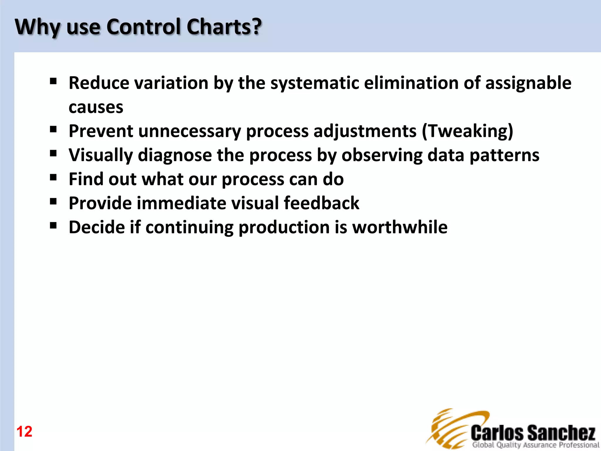Why use Control Charts?
 Reduce variation by the systematic elimination of assignable
causes
 Prevent unnecessary process adjustments (Tweaking)
 Visually diagnose the process by observing data patterns
 Find out what our process can do
 Provide immediate visual feedback
 Decide if continuing production is worthwhile
12
 