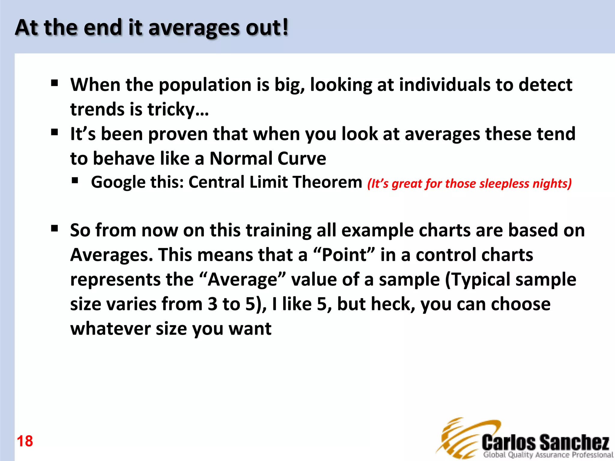 At the end it averages out!
 When the population is big, looking at individuals to detect
trends is tricky…
 It’s been proven that when you look at averages these tend
to behave like a Normal Curve
 Google this: Central Limit Theorem (It’s great for those sleepless nights)
 So from now on this training all example charts are based on
Averages. This means that a “Point” in a control charts
represents the “Average” value of a sample (Typical sample
size varies from 3 to 5), I like 5, but heck, you can choose
whatever size you want
18
 