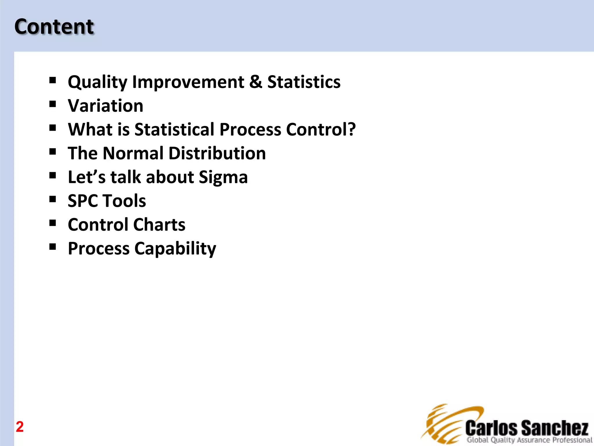 2
Content
 Quality Improvement & Statistics
 Variation
 What is Statistical Process Control?
 The Normal Distribution
 Let’s talk about Sigma
 SPC Tools
 Control Charts
 Process Capability
 
